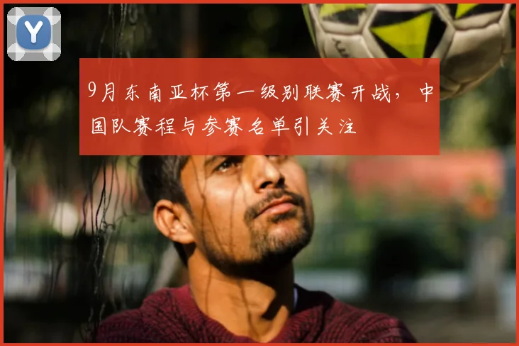 9月东南亚杯第一级别联赛开战,中国队赛程与参赛名单引关注