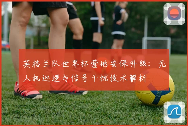 英格兰队世界杯营地安保升级：无人机巡逻与信号干扰技术解析