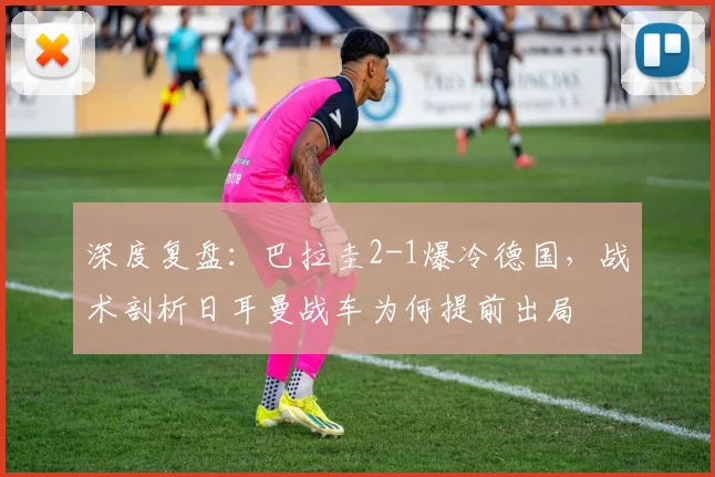 深度复盘：巴拉圭2-1爆冷德国，战术剖析日耳曼战车为何提前出局