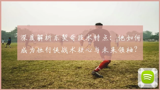 深度解析东契奇技术特点：他如何成为独行侠战术核心与未来领袖？