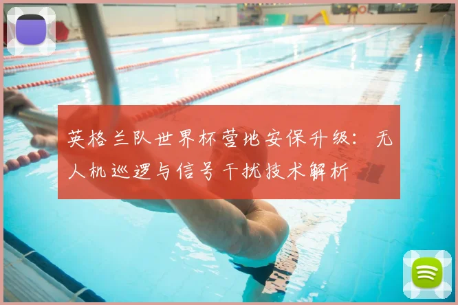 英格兰队世界杯营地安保升级:无人机巡逻与信号干扰技术解析