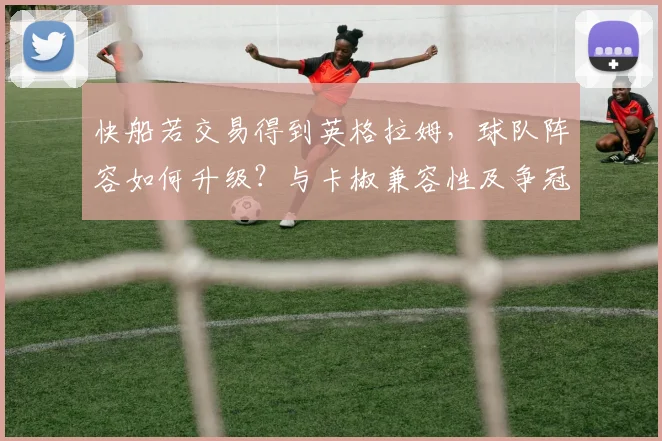快船若交易得到英格拉姆,球队阵容如何升级?与卡椒兼容性及争冠前景深度解析