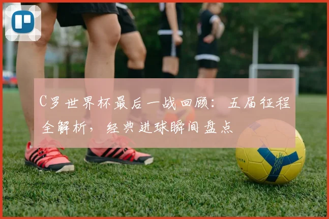 C罗世界杯最后一战回顾：五届征程全解析，经典进球瞬间盘点